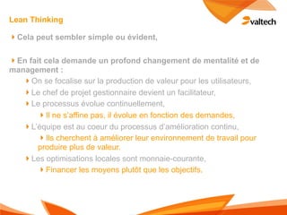 Lean Thinking

!Cela peut sembler simple ou évident,

!En fait cela demande un profond changement de mentalité et de
management :
   !On se focalise sur la production de valeur pour les utilisateurs,
   !Le chef de projet gestionnaire devient un facilitateur,
   !Le processus évolue continuellement,
       !Il ne s’affine pas, il évolue en fonction des demandes,
   !L’équipe est au coeur du processus d’amélioration continu,
       !Ils cherchent à améliorer leur environnement de travail pour
       produire plus de valeur.
   !Les optimisations locales sont monnaie-courante,
       !Financer les moyens plutôt que les objectifs.
 