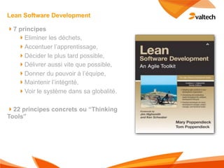 Lean Software Development

!7 principes
   !Eliminer les déchets,
   !Accentuer l’apprentissage,
   !Décider le plus tard possible,
   !Délivrer aussi vite que possible,
   !Donner du pouvoir à l’équipe,
   !Maintenir l’intégrité,
   !Voir le système dans sa globalité.

!22 principes concrets ou “Thinking
Tools”
 