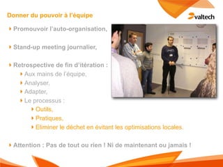 Donner du pouvoir à l’équipe

!Promouvoir l’auto-organisation,

!Stand-up meeting journalier,

!Retrospective de fin d’itération :
  !Aux mains de l’équipe,
  !Analyser,
  !Adapter,
  !Le processus :
      !Outils,
      !Pratiques,
      !Eliminer le déchet en évitant les optimisations locales.

!Attention : Pas de tout ou rien ! Ni de maintenant ou jamais !
 