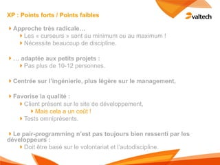 XP : Points forts / Points faibles

!Approche très radicale…
  !Les « curseurs » sont au minimum ou au maximum !
  !Nécessite beaucoup de discipline.

!… adaptée aux petits projets :
  !Pas plus de 10-12 personnes.

!Centrée sur l’ingénierie, plus légère sur le management,

!Favorise la qualité :
  !Client présent sur le site de développement,
      !Mais cela a un coût !
  !Tests omniprésents.

!Le pair-programming n’est pas toujours bien ressenti par les
développeurs :
   !Doit être basé sur le volontariat et l’autodiscipline.
 