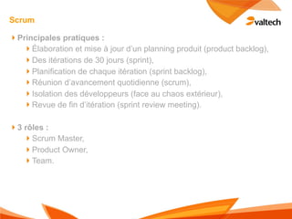 Scrum

!Principales pratiques :
  !Élaboration et mise à jour d’un planning produit (product backlog),
  !Des itérations de 30 jours (sprint),
  !Planification de chaque itération (sprint backlog),
  !Réunion d’avancement quotidienne (scrum),
  !Isolation des développeurs (face au chaos extérieur),
  !Revue de fin d’itération (sprint review meeting).

!3 rôles :
   !Scrum Master,
   !Product Owner,
   !Team.
 