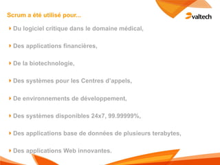 Scrum a été utilisé pour...

!Du logiciel critique dans le domaine médical,

!Des applications financières,

!De la biotechnologie,

!Des systèmes pour les Centres d’appels,

!De environnements de développement,

!Des systèmes disponibles 24x7, 99.99999%,

!Des applications base de données de plusieurs terabytes,

!Des applications Web innovantes.
 