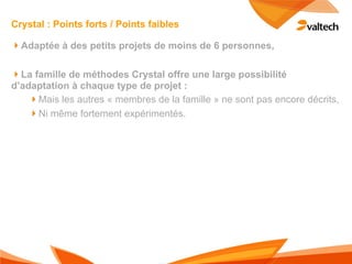 Crystal : Points forts / Points faibles

!Adaptée à des petits projets de moins de 6 personnes,

!La famille de méthodes Crystal offre une large possibilité
d’adaptation à chaque type de projet :
    !Mais les autres « membres de la famille » ne sont pas encore décrits,
    !Ni même fortement expérimentés.
 