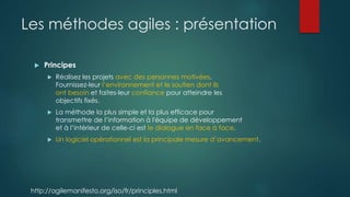 Les méthodes agiles : présentation
 Principes
 Réalisez les projets avec des personnes motivées.
Fournissez-leur l’environnement et le soutien dont ils
ont besoin et faites-leur confiance pour atteindre les
objectifs fixés.
 La méthode la plus simple et la plus efficace pour
transmettre de l’information à l'équipe de développement
et à l’intérieur de celle-ci est le dialogue en face à face.
 Un logiciel opérationnel est la principale mesure d’avancement.
http://agilemanifesto.org/iso/fr/principles.html
 