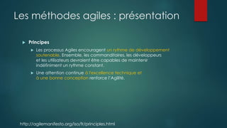 Les méthodes agiles : présentation
 Principes
 Les processus Agiles encouragent un rythme de développement
soutenable. Ensemble, les commanditaires, les développeurs
et les utilisateurs devraient être capables de maintenir
indéfiniment un rythme constant.
 Une attention continue à l'excellence technique et
à une bonne conception renforce l’Agilité.
http://agilemanifesto.org/iso/fr/principles.html
 
