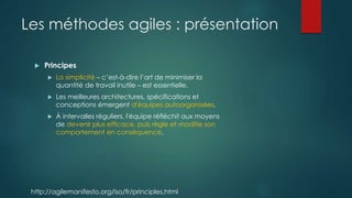 Les méthodes agiles : présentation
 Principes
 La simplicité – c’est-à-dire l’art de minimiser la
quantité de travail inutile – est essentielle.
 Les meilleures architectures, spécifications et
conceptions émergent d'équipes autoorganisées.
 À intervalles réguliers, l'équipe réfléchit aux moyens
de devenir plus efficace, puis règle et modifie son
comportement en conséquence.
http://agilemanifesto.org/iso/fr/principles.html
 