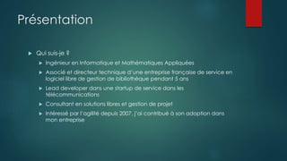 Présentation
 Qui suis-je ?
 Ingénieur en Informatique et Mathématiques Appliquées
 Associé et directeur technique d’une entreprise française de service en
logiciel libre de gestion de bibliothèque pendant 5 ans
 Lead developer dans une startup de service dans les
télécommunications
 Consultant en solutions libres et gestion de projet
 Intéressé par l’agilité depuis 2007, j’ai contribué à son adoption dans
mon entreprise
 