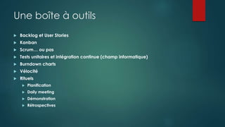 Une boîte à outils
 Backlog et User Stories
 Kanban
 Scrum… ou pas
 Tests unitaires et intégration continue (champ informatique)
 Burndown charts
 Vélocité
 Rituels
 Planification
 Daily meeting
 Démonstration
 Rétrospectives
 