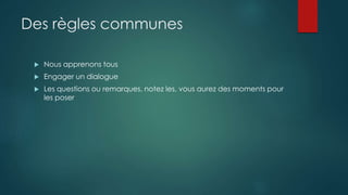 Des règles communes
 Nous apprenons tous
 Engager un dialogue
 Les questions ou remarques, notez les, vous aurez des moments pour
les poser
 