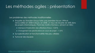 Les méthodes agiles : présentation
Les problèmes des méthodes traditionnelles
 Enquête du Standish Group faite une première fois en 1994 et
renouvellée en 2008 indique, en 2008, un taux de réussite de 35% dans
les projets informatiques. Parmi les motifs d’échecs, arrivent en tête :
 Manque d’implication des utilisateurs finaux : 12,8 %.
 Changement de spécifications en cours de projet : 11,8 %
 Sur-spécification et fonctionnalités très peu utilisées
 Turnover des équipes
https://cs.nmt.edu/~cs328/reading/Standish.pdf
 