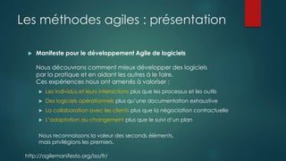 Les méthodes agiles : présentation
 Manifeste pour le développement Agile de logiciels
Nous découvrons comment mieux développer des logiciels
par la pratique et en aidant les autres à le faire.
Ces expériences nous ont amenés à valoriser :
 Les individus et leurs interactions plus que les processus et les outils
 Des logiciels opérationnels plus qu’une documentation exhaustive
 La collaboration avec les clients plus que la négociation contractuelle
 L’adaptation au changement plus que le suivi d’un plan
Nous reconnaissons la valeur des seconds éléments,
mais privilégions les premiers.
http://agilemanifesto.org/iso/fr/
 