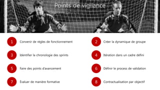 Points de vigilance
1 Convenir de règles de fonctionnement 2 Créer la dynamique de groupe
3 Identifier la chronologie des sprints 4 Itération dans un cadre défini
5 Faire des points d’avancement 6 Définir le process de validation
7 Évaluer de manière formative 8 Contractualisation par objectif
 