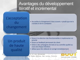 L’acceptation
du
changement

Un produit
de haute
qualité

• Accueillez le changement à bras ouverts » plutôt que de le
craindre et de le combattre

• Grace à la sélection des fonctionnalités à implémenter en
priorité
• Grace au feedback permanent du client
• Grâce à des campagnes de tests et au contrôle qualité au
cours de chaque itération.
• défaut peut être détecté et corrigé immédiatement

 