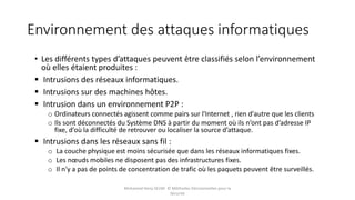 Environnement des attaques informatiques
• Les différents types d’attaques peuvent être classifiés selon l’environnement
où elles étaient produites :
 Intrusions des réseaux informatiques.
 Intrusions sur des machines hôtes.
 Intrusion dans un environnement P2P :
o Ordinateurs connectés agissent comme pairs sur l'Internet , rien d'autre que les clients
o Ils sont déconnectés du Système DNS à partir du moment où ils n’ont pas d’adresse IP
fixe, d’où la difficulté de retrouver ou localiser la source d’attaque.
 Intrusions dans les réseaux sans fil :
o La couche physique est moins sécurisée que dans les réseaux informatiques fixes.
o Les nœuds mobiles ne disposent pas des infrastructures fixes.
o Il n'y a pas de points de concentration de trafic où les paquets peuvent être surveillés.
Mohamed Heny SELMI © Méthodes Décisionnelles pour la
Sécurité
 