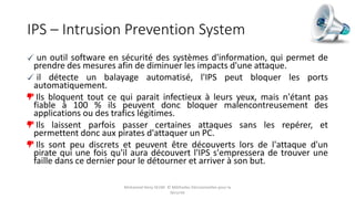 IPS – Intrusion Prevention System
un outil software en sécurité des systèmes d'information, qui permet de
prendre des mesures afin de diminuer les impacts d'une attaque.
il détecte un balayage automatisé, l'IPS peut bloquer les ports
automatiquement.
Ils bloquent tout ce qui parait infectieux à leurs yeux, mais n'étant pas
fiable à 100 % ils peuvent donc bloquer malencontreusement des
applications ou des trafics légitimes.
Ils laissent parfois passer certaines attaques sans les repérer, et
permettent donc aux pirates d'attaquer un PC.
Ils sont peu discrets et peuvent être découverts lors de l'attaque d'un
pirate qui une fois qu'il aura découvert l'IPS s'empressera de trouver une
faille dans ce dernier pour le détourner et arriver à son but.
Mohamed Heny SELMI © Méthodes Décisionnelles pour la
Sécurité
 