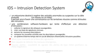 IDS – Intrusion Detection System
un mécanisme destiné à repérer des activités anormales ou suspectes sur la cible
analysée (un réseau ou un hôte).
Il permet ainsi d'avoir une connaissance sur les tentatives réussies comme échouées
des intrusions.
une combinaison software-hardware qui tente d’effectuer une détection
d’intrusions :
i. collecter la signature des attaques sauvegardées.
ii. créer une base de signatures connues.
iii. extraire les nouveaux descripteurs.
iv. comparer les nouvelles activités avec les descripteurs sauvegardés.
v. un système d’alarme temps-réel en cas de détection d’éventuelles intrusions possibles.
Mise à jour manuelle de la base des signatures.
Non capable de détecter les menaces émergentes.
Fausses alertes : possibilité de signaler des alertes de type «false positives» ou
«false negatives».
Mohamed Heny SELMI © Méthodes Décisionnelles pour la
Sécurité
 