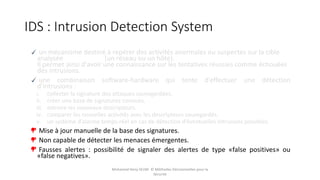 IDS : Intrusion Detection System
un mécanisme destiné à repérer des activités anormales ou suspectes sur la cible
analysée (un réseau ou un hôte).
Il permet ainsi d'avoir une connaissance sur les tentatives réussies comme échouées
des intrusions.
une combinaison software-hardware qui tente d’effectuer une détection
d’intrusions :
i. collecter la signature des attaques sauvegardées.
ii. créer une base de signatures connues.
iii. extraire les nouveaux descripteurs.
iv. comparer les nouvelles activités avec les descripteurs sauvegardés.
v. un système d’alarme temps-réel en cas de détection d’éventuelles intrusions possibles.
Mise à jour manuelle de la base des signatures.
Non capable de détecter les menaces émergentes.
Fausses alertes : possibilité de signaler des alertes de type «false positives» ou
«false negatives».
Mohamed Heny SELMI © Méthodes Décisionnelles pour la
Sécurité
 