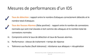 Mesures de performances d’un IDS
i. Taux de détection : rapport entre le nombre d'attaques correctement détectés et le
nombre total d'attaques
ii. Taux des fausses Alarmes (false positive) : rapport entre le nombre de connexions
normales qui sont mal classées à tort comme des attaques et le nombre total de
connexions normales
iii. Compromis entre le taux de détection et taux de fausses alarmes.
iv. Performance : vitesse de traitement + temps de réponse
v. Tolérance aux fautes (fault tolerance) : résistance aux attaques + récupération
Mohamed Heny SELMI © Méthodes Décisionnelles pour la
Sécurité
 