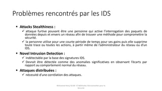 Problèmes rencontrés par les IDS
 Attacks Stealthiness :
 attaque furtive pouvant être une personne qui active l’interrogation des paquets de
données depuis et envers un réseau afin de trouver une méthode pour compromettre la
sécurité.
 la personne utilise pour une courte période de temps pour ses gains puis elle supprime
toute trace ou toutes les actions, à partir même de l’administrateur du réseau ou d’un
IDS.
 Novel Intrusion Detection :
 indétectable par la base des signatures IDS.
 Devrait être détectée comme des anomalies significatives en observant l’écarts par
rapport au comportement normal du réseau.
 Attaques distribuées :
 nécessité d’une corrélation des attaques.
Mohamed Heny SELMI © Méthodes Décisionnelles pour la
Sécurité
 