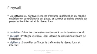 Firewall
 un software ou hardware chargé d’assurer la protection du monde
extérieur en contrôlant ce qui passe, et surtout ce qui ne devrait pas
passer entre internet et le réseau local.
 contrôle : Gérer les connexions sortantes à partir du réseau local.
 sécurité : Protéger le réseau local interne des intrusions venant de
l’extérieur.
 vigilance : Surveiller ou Tracer le trafic entre le réseau local et
internet.
Mohamed Heny SELMI © Méthodes Décisionnelles pour la
Sécurité
 