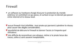 Firewall
 un software ou hardware chargé d’assurer la protection du monde
extérieur en contrôlant ce qui passe, et surtout ce qui ne devrait pas passer
entre internet et le réseau local.
aucun firewall n’est infaillible : tout pirate qui parvient à pénétrer le réseau
peut causer des dégâts considérables.
possibilité de détruire le Firewall et donner l’accès à n’importe quel
utilisateur.
très difficile de reconstituer une attaque, même si le pirate laisse des
traces, celles-ci sont souvent inexploitable.
Mohamed Heny SELMI © Méthodes Décisionnelles pour la
Sécurité
 