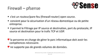 Firewall – pfsense
 c’est un routeur/pare-feu (firewall-router) open source.
 convient pour la sécurisation d'un réseau domestique ou de petite
entreprise.
 il permet le Filtrage par IP source et destination, port du protocole, IP
source et destination pour le trafic TCP et UDP.
la personne en charge de gérer le parc informatique doit avoir les
compétences nécessaire.
ne supporte pas de grands volumes de données.
Mohamed Heny SELMI © Méthodes Décisionnelles pour la
Sécurité
 