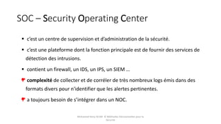 SOC – Security Operating Center
 c’est un centre de supervision et d’administration de la sécurité.
 c’est une plateforme dont la fonction principale est de fournir des services de
détection des intrusions.
 contient un firewall, un IDS, un IPS, un SIEM …
complexité de collecter et de corréler de très nombreux logs émis dans des
formats divers pour n'identifier que les alertes pertinentes.
a toujours besoin de s’intégrer dans un NOC.
Mohamed Heny SELMI © Méthodes Décisionnelles pour la
Sécurité
 