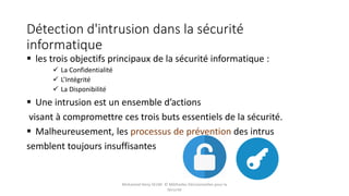Détection d'intrusion dans la sécurité
informatique
 les trois objectifs principaux de la sécurité informatique :
 La Confidentialité
 L’Intégrité
 La Disponibilité
 Une intrusion est un ensemble d’actions
visant à compromettre ces trois buts essentiels de la sécurité.
 Malheureusement, les processus de prévention des intrus
semblent toujours insuffisantes
Mohamed Heny SELMI © Méthodes Décisionnelles pour la
Sécurité
 