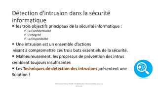 Détection d'intrusion dans la sécurité
informatique
 les trois objectifs principaux de la sécurité informatique :
 La Confidentialité
 L’Intégrité
 La Disponibilité
 Une intrusion est un ensemble d’actions
visant à compromettre ces trois buts essentiels de la sécurité.
 Malheureusement, les processus de prévention des intrus
semblent toujours insuffisantes
 Les Techniques de détection des intrusions présentent une
Solution !
Mohamed Heny SELMI © Méthodes Décisionnelles pour la
Sécurité
 