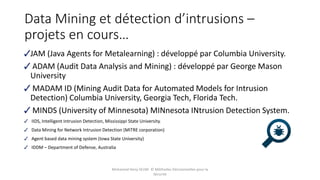 Data Mining et détection d’intrusions –
projets en cours…
JAM (Java Agents for Metalearning) : développé par Columbia University.
ADAM (Audit Data Analysis and Mining) : développé par George Mason
University
MADAM ID (Mining Audit Data for Automated Models for Intrusion
Detection) Columbia University, Georgia Tech, Florida Tech.
MINDS (University of Minnesota) MINnesota INtrusion Detection System.
IIDS, Intelligent Intrusion Detection, Mississippi State University.
Data Mining for Network Intrusion Detection (MITRE corporation)
Agent based data mining system (Iowa State University)
IDDM – Department of Defense, Australia
Mohamed Heny SELMI © Méthodes Décisionnelles pour la
Sécurité
 