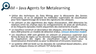 JAM – Java Agents for Metalearning
 Utilise des techniques du Data Mining pour la découverte des formes
d’intrusions, et ce en adoptant les méthodes supervisées de classification
pour faire l’apprentissage de la base des signatures des attaques.
 En utilisant un des algorithmes des règles d’association, JAM détermine les
relations entre les champs dans les enregistrements de piste de vérification,
et les fréquents épisodes motifs séquentiels des évènements d’audit.
 Le classifieur construit un descripteur des attaques, ainsi donc le Data Mining
dans JAM présente un modèle de détection d’abus. (misuse detection model)
 Les classifieurs JAM sont générés en utilisant un processus supervisé sous
forme de base de règles sur les données d’apprentissage, ensuite les résultats
de l’application des règles de classification seront utilisés pour la
reconnaissance d’anomalies ou pour la détection d’intrusions reconnues.
 Le système JAM est testé sur les données de «sendmail-based attacks», ainsi
que les attaques réseau en utilisant TCP dump data.
Mohamed Heny SELMI © Méthodes Décisionnelles pour la
Sécurité
 