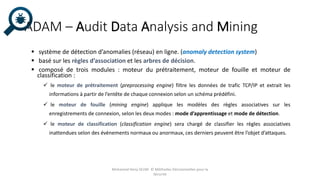 ADAM – Audit Data Analysis and Mining
 système de détection d’anomalies (réseau) en ligne. (anomaly detection system)
 basé sur les règles d’association et les arbres de décision.
 composé de trois modules : moteur du prétraitement, moteur de fouille et moteur de
classification :
 le moteur de prétraitement (preprocessing engine) filtre les données de trafic TCP/IP et extrait les
informations à partir de l’entête de chaque connexion selon un schéma prédéfini.
 le moteur de fouille (mining engine) applique les modèles des règles associatives sur les
enregistrements de connexion, selon les deux modes : mode d’apprentissage et mode de détection.
 le moteur de classification (classification engine) sera chargé de classifier les règles associatives
inattendues selon des évènements normaux ou anormaux, ces derniers peuvent être l’objet d’attaques.
Mohamed Heny SELMI © Méthodes Décisionnelles pour la
Sécurité
 
