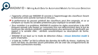 MADAM ID – Mining Audit Data for Automated Models for Intrusion Detection
l’approche utilisée par MADAM ID consiste à l’apprentissage des classifieurs faisant
la distinction entre activité normale et intrusion.
la performance du pouvoir prédictif des classifieurs peut être empesée, et ce se
comptant sur toutes les variables prédictives pour expliquer la variable cible.
Pour remédier à ce problème, MADAM ID combine les règles associatives à des AFN
(frequent episode rules basées sur automates finis non déterministes) dans le but de
construire des attributs prédictifs supplémentaires plus pertinents et significatifs par
rapport à la variable cible : attributs caractéristiques ou descripteurs de forme.
(features)
MADAM ID est basé sur le mode de détection d’abus : misuse detection model à
partir d’exemples.
à l’aide de “sniffer” on fait la collecte des données de traffic du réseau : tcpdump, les
outils net-flow, ces données seront prétraitées afin de créer des enregistrements de
connexion (connections records).
Mohamed Heny SELMI © Méthodes Décisionnelles pour la
Sécurité
 