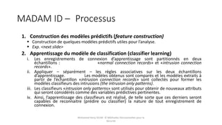 MADAM ID – Processus
Mohamed Heny SELMI © Méthodes Décisionnelles pour la
Sécurité
1. Construction des modèles prédictifs (feature construction)
 Construction de quelques modèles prédictifs utiles pour l’analyse.
 Exp. <next slide>
2. Apprentissage du modèle de classification (classifier learning)
i. Les enregistrements de connexion d’apprentissage sont partitionnés en deux
échantillons : «normal connection records» et «intrusion connection
records».
ii. Appliquer – séparément – les règles associatives sur les deux échantillons
d’apprentissage. Les modèles obtenus sont comparés et les modèles extraits à
partir de l’échantillon «intrusion connection records» sont collectés pour former les
modèles classifieurs des intrusions (the intrusion only patterns).
iii. Les classifieurs «intrusion only patterns» sont utilisés pour obtenir de nouveaux attributs
qui seront considérés comme des variables prédictives pertinentes.
iv. Ainsi, l’apprentissage des classifieurs est réalisé, de telle sorte que ces derniers seront
capables de reconnaitre (prédire ou classifier) la nature de tout enregistrement de
connexion.
 