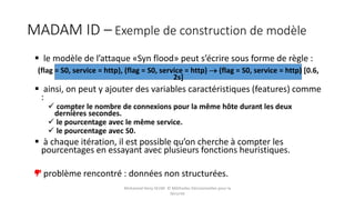 MADAM ID – Exemple de construction de modèle
 le modèle de l’attaque «Syn flood» peut s’écrire sous forme de règle :
(flag = S0, service = http), (flag = S0, service = http)  (flag = S0, service = http) [0.6,
2s]
 ainsi, on peut y ajouter des variables caractéristiques (features) comme
:
 compter le nombre de connexions pour la même hôte durant les deux
dernières secondes.
 le pourcentage avec le même service.
 le pourcentage avec S0.
 à chaque itération, il est possible qu’on cherche à compter les
pourcentages en essayant avec plusieurs fonctions heuristiques.
problème rencontré : données non structurées.
Mohamed Heny SELMI © Méthodes Décisionnelles pour la
Sécurité
 