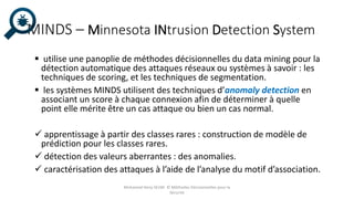 MINDS – Minnesota INtrusion Detection System
 utilise une panoplie de méthodes décisionnelles du data mining pour la
détection automatique des attaques réseaux ou systèmes à savoir : les
techniques de scoring, et les techniques de segmentation.
 les systèmes MINDS utilisent des techniques d’anomaly detection en
associant un score à chaque connexion afin de déterminer à quelle
point elle mérite être un cas attaque ou bien un cas normal.
 apprentissage à partir des classes rares : construction de modèle de
prédiction pour les classes rares.
 détection des valeurs aberrantes : des anomalies.
 caractérisation des attaques à l’aide de l’analyse du motif d’association.
Mohamed Heny SELMI © Méthodes Décisionnelles pour la
Sécurité
 