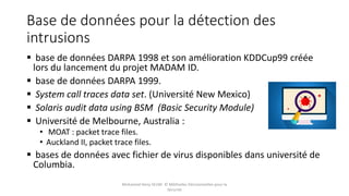 Base de données pour la détection des
intrusions
 base de données DARPA 1998 et son amélioration KDDCup99 créée
lors du lancement du projet MADAM ID.
 base de données DARPA 1999.
 System call traces data set. (Université New Mexico)
 Solaris audit data using BSM (Basic Security Module)
 Université de Melbourne, Australia :
• MOAT : packet trace files.
• Auckland II, packet trace files.
 bases de données avec fichier de virus disponibles dans université de
Columbia.
Mohamed Heny SELMI © Méthodes Décisionnelles pour la
Sécurité
 
