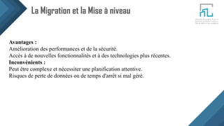 La Migration et la Mise à niveau
Avantages :
Amélioration des performances et de la sécurité.
Accès à de nouvelles fonctionnalités et à des technologies plus récentes.
Inconvénients :
Peut être complexe et nécessiter une planification attentive.
Risques de perte de données ou de temps d'arrêt si mal géré.
 