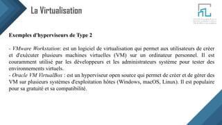 La Virtualisation
Exemples d'hyperviseurs de Type 2
- VMware Workstation: est un logiciel de virtualisation qui permet aux utilisateurs de créer
et d'exécuter plusieurs machines virtuelles (VM) sur un ordinateur personnel. Il est
couramment utilisé par les développeurs et les administrateurs système pour tester des
environnements virtuels.
- Oracle VM VirtualBox : est un hyperviseur open source qui permet de créer et de gérer des
VM sur plusieurs systèmes d'exploitation hôtes (Windows, macOS, Linux). Il est populaire
pour sa gratuité et sa compatibilité.
 