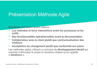 Présentation Méthode Agile
Manifeste définissant quatre valeurs :
• Les individus et leurs interactions avant les processus et les
outils
• Des fonctionnalités opérationnelles avant la documentation
• Collaboration avec le client plutôt que contractualisation des
relations
• Acceptation du changement plutôt que conformité aux plans
Les méthodes agiles utilisent un principe de développement itératif qui
consiste à découper le projet en plusieurs étapes qu’on appelle
« itérations ».
Laurence Genty – Méthodes de Gestion de Projet 10
 