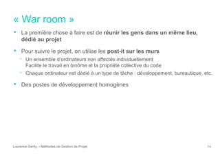 « War room »
Laurence Genty – Méthodes de Gestion de Projet 14
• La première chose à faire est de réunir les gens dans un même lieu,
dédié au projet
• Pour suivre le projet, on utilise les post-it sur les murs
• Un ensemble d’ordinateurs non affectés individuellement
Facilite le travail en binôme et la propriété collective du code
• Chaque ordinateur est dédié à un type de tâche : développement, bureautique, etc.
• Des postes de développement homogènes
 