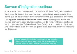 Serveur d’intégration continue
Laurence Genty – Méthodes de Gestion de Projet 16
Votre « war room » peut contenir une machine dédiée à l’intégration continue
Il est assez facile de libérer une machine pour la dédier à cette activité étant
donné que les développeurs travaillent chaque fois que nécessaire en binôme.
Les logiciels comme Hudson ou CruiseControl sont capable d’aller eux-
mêmes chercher le code source dans le dépôt de votre système de gestion de
version (par exemple Subversion ou ClearCase), de le compiler et d’exécuter
une série de tests et de mesures de qualité avec des outils tels que CheckStyle
ou Cobertura.
Il reste ensuite à astreindre plusieurs fois par jours les
développeurs à poster leur travail sur le dépôt central
(commit du code dans l’outil de gestion des sources).
 