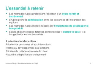L’essentiel à retenir
Laurence Genty – Méthodes de Gestion de Projet 18
• Les méthodes Agiles préconisent l’adoption d’un cycle itératif et
incrémental
• L’Agilité prône la collaboration entre les personnes et l’intégration des
équipes
• Les méthodes Agiles mettent l’accent sur l’importance de développer le
bon produit
• L’agile et les méthodes itératives sont orientées « design to cost » : le
budget limite les fonctionnalités
4 principes fondamentaux :
Priorité aux personnes et aux interactions
Priorité au développement des fonctions
Priorité à la collaboration avec le client
Accueil et adaptation au changement
 