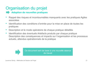 Laurence Genty – Méthodes de Gestion de Projet 22
• Rappel des risques et incontournables manquants avec les pratiques Agiles
associées
• Identification des conditions d’entrée pour la mise en place de toutes les
pratiques
• Description et le mode opératoire de chaque pratique détaillés
• Identification des éventuels Artefacts produits par chaque pratique
Description des conséquences et impacts sur l’organisation et les processus
actuels, attendus opérationnels de la pratique
Ce document sert de base à une nouvelle séance
de travail
Organisation du projet
Adoption de nouvelles pratiques
 