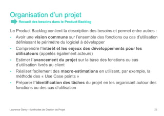 Organisation d’un projet
Laurence Genty – Méthodes de Gestion de Projet 25
Le Product Backlog contient la description des besoins et permet entre autres :
• Avoir une vision commune sur l’ensemble des fonctions ou cas d’utilisation
définissant le périmètre du logiciel à développer
• Comprendre l’intérêt et les enjeux des développements pour les
utilisateurs (appelés également acteurs)
• Estimer l’avancement du projet sur la base des fonctions ou cas
d’utilisation livrés au client
• Réaliser facilement des macro-estimations en utilisant, par exemple, la
méthode des « Use Case points »
• Préparer l’identification des tâches du projet en les organisant autour des
fonctions ou des cas d’utilisation
Recueil des besoins dans le Product Backlog
 