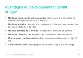 Avantages du développement itératif
Laurence Genty – Méthodes de Gestion de Projet 27
• Meilleure qualité de la communication : l’utilisateur à la possibilité de
clarifier ses exigences au fur et à mesure
• Meilleure visibilité : le client a eu meilleure visibilité sur l’avancement des
travaux, il valide au fil de l’eau
• Meilleur contrôle de la qualité : les tests sont effectués en continu
• Meilleure détection des risques : les risques sont détectés plus tôt
• Motivation et confiance de l’équipe : satisfaction d’atteindre un objectif
fixé
• Contrôle des coûts : le projet peut être arrêté s’il n’y a plus de budget
Agile
 