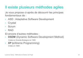 Il existe plusieurs méthodes agiles
Laurence Genty – Méthodes de Gestion de Projet 28
Je vous propose ci-après de découvrir les principes
fondamentaux de :
• ASD : Adaptative Software Development
• Crystal
• Scrum
• RAD
Et encore d’autres méthodes :
• DSDM (Dynamic Software Development Method)
Créée en Grande-Bretagne en 1995
• XP (eXtreme Programming)
Créée en 1999
 