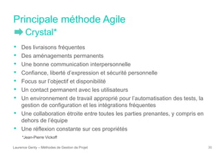 Principale méthode Agile
Laurence Genty – Méthodes de Gestion de Projet 30
• Des livraisons fréquentes
• Des aménagements permanents
• Une bonne communication interpersonnelle
• Confiance, liberté d’expression et sécurité personnelle
• Focus sur l’objectif et disponibilité
• Un contact permanent avec les utilisateurs
• Un environnement de travail approprié pour l’automatisation des tests, la
gestion de configuration et les intégrations fréquentes
• Une collaboration étroite entre toutes les parties prenantes, y compris en
dehors de l’équipe
• Une réflexion constante sur ces propriétés
*Jean-Pierre Vickoff
Crystal*
 