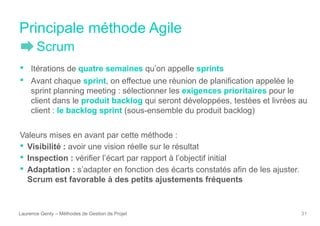 Principale méthode Agile
Laurence Genty – Méthodes de Gestion de Projet 31
• Itérations de quatre semaines qu’on appelle sprints
• Avant chaque sprint, on effectue une réunion de planification appelée le
sprint planning meeting : sélectionner les exigences prioritaires pour le
client dans le produit backlog qui seront développées, testées et livrées au
client : le backlog sprint (sous-ensemble du produit backlog)
Valeurs mises en avant par cette méthode :
• Visibilité : avoir une vision réelle sur le résultat
• Inspection : vérifier l’écart par rapport à l’objectif initial
• Adaptation : s’adapter en fonction des écarts constatés afin de les ajuster.
Scrum est favorable à des petits ajustements fréquents
Scrum
 