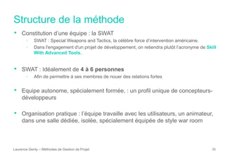 Structure de la méthode
Laurence Genty – Méthodes de Gestion de Projet 36
• Constitution d’une équipe : la SWAT
• SWAT : Special Weapons and Tactics, la célèbre force d’intervention américaine.
• Dans l'engagement d'un projet de développement, on retiendra plutôt l’acronyme de Skill
With Advanced Tools.
• SWAT : Idéalement de 4 à 6 personnes
• Afin de permettre à ses membres de nouer des relations fortes
• Equipe autonome, spécialement formée, : un profil unique de concepteurs-
développeurs
• Organisation pratique : l’équipe travaille avec les utilisateurs, un animateur,
dans une salle dédiée, isolée, spécialement équipée de style war room
 